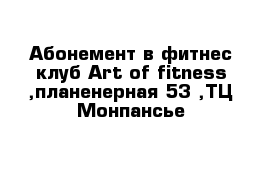 Абонемент в фитнес клуб Art of fitness ,планенерная 53 ,ТЦ Монпансье